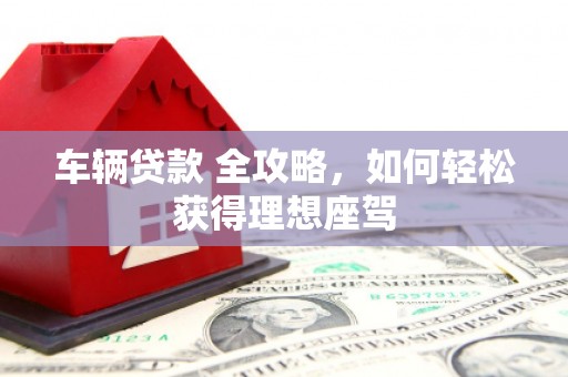 清流车辆贷款 全攻略，如何轻松获得理想座驾