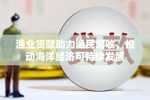 南城渔业贷款助力渔民增收，推动海洋经济可持续发展