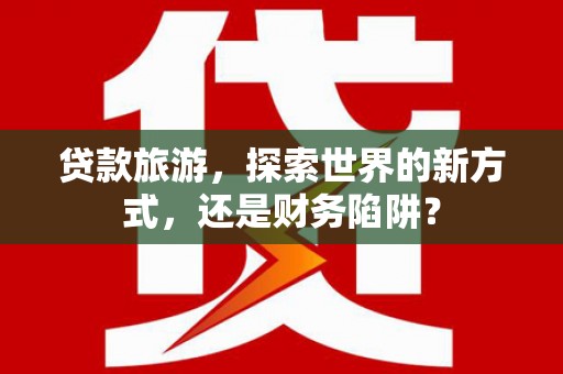 常宁贷款旅游，探索世界的新方式，还是财务陷阱？