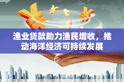 沁县渔业贷款助力渔民增收，推动海洋经济可持续发展