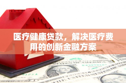 龙安医疗健康贷款，解决医疗费用的创新金融方案